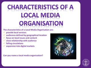 The characteristics of a Local Media Organisation are:
 provide local services
 audiences defined by geographical location
 focus on local issues and content
 close relationship with audience
 falling circulations
 expansion into digital markets
Can you name a local media organisation?
 