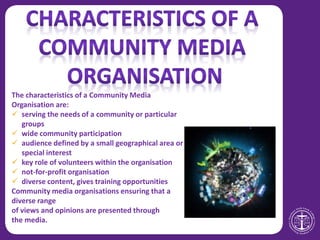 The characteristics of a Community Media
Organisation are:
 serving the needs of a community or particular
groups
 wide community participation
 audience defined by a small geographical area or
special interest
 key role of volunteers within the organisation
 not-for-profit organisation
 diverse content, gives training opportunities
Community media organisations ensuring that a
diverse range
of views and opinions are presented through
the media.
 