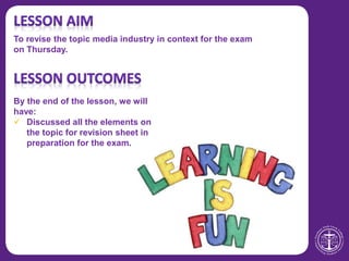 To revise the topic media industry in context for the exam
on Thursday.
By the end of the lesson, we will
have:
 Discussed all the elements on
the topic for revision sheet in
preparation for the exam.
 