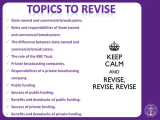  State owned and commercial broadcasters.
 Roles and responsibilities of State owned
and commercial broadcasters.
 The difference between state owned and
commercial broadcasters.
 The role of the BBC Trust.
 Private broadcasting companies.
 Responsibilities of a private broadcasting
company.
 Public funding
 Sources of public funding.
 Benefits and drawbacks of public funding.
 Sources of private funding.
 Benefits and drawbacks of private funding.
 