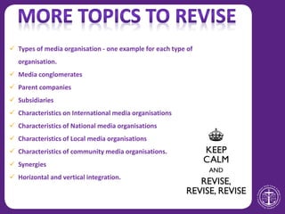  Types of media organisation - one example for each type of
organisation.
 Media conglomerates
 Parent companies
 Subsidiaries
 Characteristics on International media organisations
 Characteristics of National media organisations
 Characteristics of Local media organisations
 Characteristics of community media organisations.
 Synergies
 Horizontal and vertical integration.
 