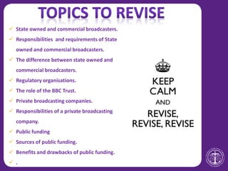  State owned and commercial broadcasters.
 Responsibilities and requirements of State
owned and commercial broadcasters.
 The difference between state owned and
commercial broadcasters.
 Regulatory organisations.
 The role of the BBC Trust.
 Private broadcasting companies.
 Responsibilities of a private broadcasting
company.
 Public funding
 Sources of public funding.
 Benefits and drawbacks of public funding.
 .
 