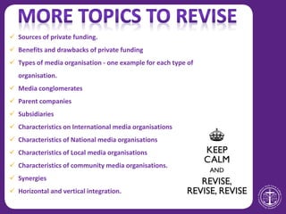  Sources of private funding.
 Benefits and drawbacks of private funding
 Types of media organisation - one example for each type of
organisation.
 Media conglomerates
 Parent companies
 Subsidiaries
 Characteristics on International media organisations
 Characteristics of National media organisations
 Characteristics of Local media organisations
 Characteristics of community media organisations.
 Synergies
 Horizontal and vertical integration.
 