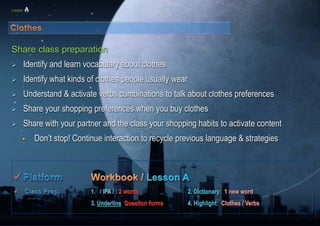 LESSON A 
Share class preparation 
 Identify and learn vocabulary about clothes 
 Identify what kinds of clothes people usually wear 
 Understand & activate verbs combinations to talk about clothes preferences 
 Share your shopping preferences when you buy clothes 
 Share with your partner and the class your shopping habits to activate content 
• Don’t stop! Continue interaction to recycle previous language & strategies 
 