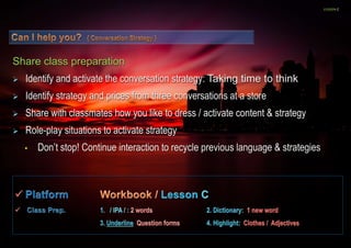 LESSON C 
Share class preparation 
 Identify and activate the conversation strategy: Taking time to think 
 Identify strategy and prices from three conversations at a store 
 Share with classmates how you like to dress / activate content & strategy 
 Role-play situations to activate strategy 
• Don’t stop! Continue interaction to recycle previous language & strategies 
 