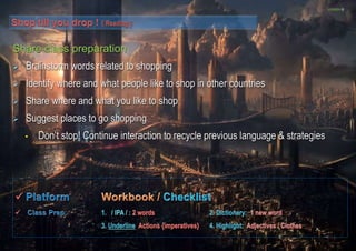 LESSON D 
Share class preparation 
 Brainstorm words related to shopping 
 Identify where and what people like to shop in other countries 
 Share where and what you like to shop 
 Suggest places to go shopping 
• Don’t stop! Continue interaction to recycle previous language & strategies 
 