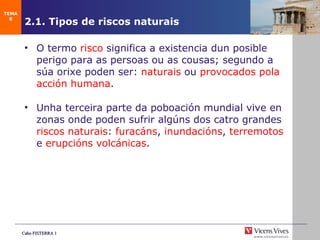 2.1. Tipos de riscos naturais O termo  risco  significa a existencia dun posible perigo para as persoas ou as cousas; segundo a súa orixe poden ser:  naturais  ou  provocados pola acción humana . Unha terceira parte da poboación  mundial vive en zonas onde poden sufrir algúns dos catro grandes  riscos naturais :  furacáns ,  inundacións ,  terremotos  e  erupcións volcánicas . TEMA 8 