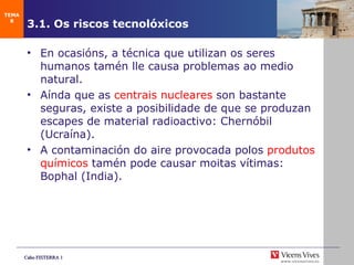 3.1. Os riscos tecnolóxicos En ocasións, a técnica que utilizan os seres humanos tamén lle causa problemas ao medio natural. Aínda que as  centrais nucleares  son bastante seguras, existe a posibilidade de que se produzan escapes de material radioactivo: Chernóbil (Ucraína). A contaminación do aire provocada polos  produtos químicos  tamén pode causar moitas vítimas: Bophal (India). TEMA 8 