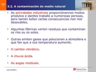 3.2. A contaminación do medio natural As  actividades industriais  proporciónannos moitos produtos e danlles traballo a numerosas persoas, pero tamén teñen certas consecuencias non moi desexables. Algunhas fábricas verten residuos que contaminan os ríos ou os solos. Outras emiten gases que polucionan a atmosfera e que fan que a súa temperatura aumente. O cambio climático . A chuvia ácida . As augas residuais . TEMA 8 