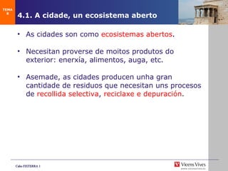 4.1. A cidade, un ecosistema aberto As cidades son como  ecosistemas abertos . Necesitan proverse de moitos produtos do exterior: enerx ía, alimentos, auga, etc. Asemade, as cidades producen unha gran cantidade de residuos que necesitan uns procesos de  recollida selectiva ,  reciclaxe e  depuración . TEMA 8 