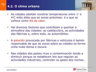 4.2. O clima urbano As cidades adoitan rexistrar temperaturas entre 1 o  e 4 o C m áis altas que as zonas próximas: é o que se coñece como  illa de calor . Hai diversos factores que contribúen a quentar a atm osfera das cidades: as calefaccións, as actividades das fábricas e, sobre todo, os automóbiles. A  polución  provocada por fábricas e vehículos é tamén responsable de que ás veces sobre as cidades se forme unha nube densa e escura. Nas cidades dos países ricos a contaminación tende a diminuír porque se establecen leis que regulan as actividades industriais, controlan os gases dos coches… TEMA 8 
