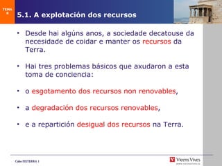 5.1. A explotaci ón dos recursos Desde hai algúns anos, a sociedade decatouse da necesidade de coidar e manter os  recursos   da Terra. Hai tres problemas básicos que axudaron a esta toma de conciencia:  o  esgotamento dos recursos non renovables ,   a  degradación dos recursos renovables , e a repartición  desigual dos recursos  na Terra. TEMA 8 
