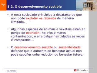5.2. O desenvolvemento sostible A nosa sociedade principiou a decatarse de que non pode  explotar os recursos  de maneira ilimitada. Algunhas especies de animais e vexetais están en perigo de  extinción ; hai ríos e mares contaminados; o aire dalgunhas cidades ás veces é irrespirable... O  desenvolvemento sostible  ou  sostenibilidade  defende que o aumento do benestar actual non pode supoñer unha redución do benestar futuro. TEMA 8 