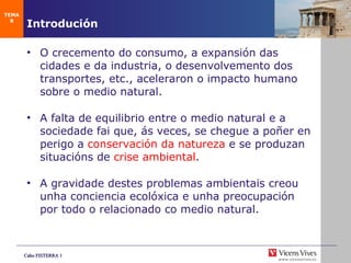 Introduci ón O crecemento do consumo, a expansi ón das cidades e da industria, o desenvolvemento dos transportes, etc.,  aceleraron o impacto humano sobre o medio natural. A falta de equilibrio entre o medio natural e a sociedade fai que, ás veces, se chegue a poñer en perigo a  conservaci ón da natureza  e se produzan situacións de  crise ambiental . A gravidade destes problemas ambientais creou unha conciencia ecol óxica e unha preocupación por todo o relacionado co medio natural. TEMA 8 