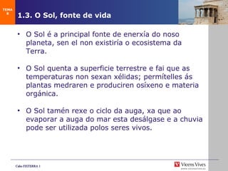 1.3. O Sol, fonte de vida   O Sol é a principal fonte de enerx ía do noso planeta, sen el non existiría o ecosistema da Terra . O Sol quenta a superficie terrestre e fai que as temperaturas non sexan xélidas; permítelles ás plantas medraren e produciren osíxeno e materia orgánica. O Sol tamén rexe o ciclo da auga, xa que ao evaporar a auga do mar esta desálgase e a chuvia pode ser utilizada polos seres vivos. TEMA 8 