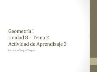 Geometría	
  I	
  	
  	
  
Unidad	
  8	
  –	
  Tema	
  2	
  
Actividad	
  de	
  Aprendizaje	
  3	
  
Fernando	
  Vargas	
  Vargas	
  
	
  
 