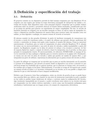 3.Definición y especificación del trabajo
3.1. Definición
El proyecto consiste en un dispositivo portátil de fácil manejo compuesto por una Raspberry Pi en
conjunto con una tarjeta que incluye la etapa electrónica encargada de interpretar las salidas y en-
tradas del circuito. Este dispositivo tiene como principal objetivo comprobar que es posible realizar
mediciones sobre un circuito y permitirle observar al usuario dichos resultados, considerando que este
es un punto de partida para generar un experimento de mayor complejidad. En éste, la sección de
hardware funciona en conjunto con un servidor montado en lı́nea, el cuál es capaz de manipular cir-
cuitos y dispositivos sencillos dispuestos de manera fı́sica para mostrar tanto sus entradas como sus
salidas, ya sean digitales o análogas, de manera remota de acuerdo al escenario.
El sistema consiste en dos grandes divisiones: la parte de hardware encargada de comunicarse con
el circuito a través de conexiones reales, y la parte de software que permite obtener mediciones del
circuito y mostrarlas en tiempo real según como requiera el usuario del sistema. Como se mencionó
anteriormente, el hardware gira en torno al computador de placa reducida Raspberry Pi 3, además
de contar con un microcontrolador y una serie de pines de entrada y salida manipulables a gusto del
usuario. La Raspberry cumple con la labor de proveer el voltaje a los circuitos a conectar, de leer
de manera digital los inputs y outputs de interés y hacer la integración con el servidor en lı́nea para
permitir la manipulación remota. El microcontrolador, de referencia ATMEGA328, se encarga de ha-
cer la conversión de daos análogos a digitales para su correcta muestra en la página web. Finalmente,
se cuenta con usa serie de pines de entrada y salida que pueden ser usados de manera libre, y que
integrados con parte de software, representan la información que se quiera extraer del circuito en fı́sico.
La parte de software se compone por un servidor que se pone en marcha únicamente con la conexión
a corriente de la Raspberry, que permite al usuario desde su dispositivo con acceso a internet en una
red local escoger los resultados que se quieren mostrar, que se observan en tiempo real y de acuerdo a
los cambios que se hagan en los pines; Adicionalmente, el servidor se ocupa de tal manera que cuando
un usuario acceda al enlace y se encuentre trabajando en su circuito, no le sea posible a ningún otro
observar lo que se está haciendo ni hacer ninguna modificación.
Debido a que el proyecto tiene fines pedagógicos, existe un circuito de prueba al que se puede hacer
una conexión fı́sica por defecto, que consiste en una serie de resistencias conectadas en serie y paralelo
en las cuáles se pueden tomar mediciones de voltaje y corriente según la configuración del circuito,
algo totalmente manipulable por el usuario, y poder corroborar estos valores en un circuito real para
ser comparados con los valores teóricos esperados y servir como una herramienta pedagógica para
estudiantes e instituciones que no tengan acceso a la compra de componentes electrónicos.
8
 