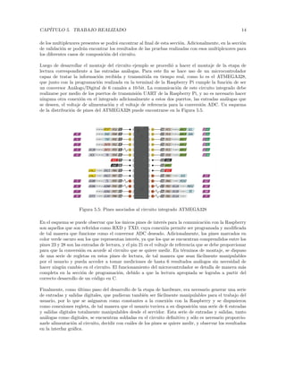 CAPÍTULO 5. TRABAJO REALIZADO 14
de los multiplexores presentes se podrá encontrar al final de esta sección. Adicionalmente, en la sección
de validación se podrán encontrar los resultados de las pruebas realizadas con esos multiplexores para
los diferentes casos de composición del circuito.
Luego de desarrollar el montaje del circuito ejemplo se procedió a hacer el montaje de la etapa de
lectura correspondiente a las entradas análogas. Para este fin se hace uso de un microcontrolador
capaz de tratar la información recibida y transmitida en tiempo real, como lo es el ATMEGA328,
que junto con la programación realizada en la terminal de la Raspberry Pi cumple la función de ser
un conversor Análogo/Digital de 6 canales a 10-bit. La comunicación de este circuito integrado debe
realizarse por medio de los puertos de transmisión UART de la Raspberry Pi, y no es necesario hacer
ninguna otra conexión en el integrado adicionalmente a estos dos puertos, las entradas análogas que
se deseen, el voltaje de alimentación y el voltaje de referencia para la conversión ADC. Un esquema
de la distribución de pines del ATMEGA328 puede encontrarse en la Figura 5.5.
Figura 5.5: Pines asociados al circuito integrado ATMEGA328
En el esquema se puede observar que los únicos pines de interés para la comunicación con la Raspberry
son aquellos que son referidos como RXD y TXD, cuya conexión permite ser programada y modificada
de tal manera que funcione como el conversor ADC deseado. Adicionalmente, los pines marcados en
color verde oscuro son los que representan interés, ya que los que se encuentran comprendidos entre los
pines 23 y 28 son las entradas de lectura, y el pin 21 es el voltaje de referencia que se debe proporcionar
para que la conversión ea acorde al circuito que se quiere medir. En términos de montaje, se dispuso
de una serie de regletas en estos pines de lectura, de tal manera que sean fácilmente manipulables
por el usuario y pueda acceder a tomar mediciones de hasta 6 resultados análogos sin necesidad de
hacer ningún cambio en el circuito. El funcionamiento del microcontrolador se detalla de manera más
completa en la sección de programación, debido a que la lectura apropiada se lograba a partir del
correcto desarrollo de un código en C.
Finalmente, como último paso del desarrollo de la etapa de hardware, era necesario generar una serie
de entradas y salidas digitales, que pudieran también ser fácilmente manipulables para el trabajo del
usuario, por lo que se asignaron como constantes a la conexión con la Raspberry y se dispusieron
como conexiones regleta, de tal manera que el usuario tuviera a su disposición una serie de 6 entradas
y salidas digitales totalmente manipulables desde el servidor. Esta serie de entradas y salidas, tanto
análogas como digitales, se encuentran soldadas en el circuito definitivo y sólo es necesario proporcio-
narle alimentación al circuito, decidir con cuáles de los pines se quiere medir, y observar los resultados
en la interfaz gráfica.
 