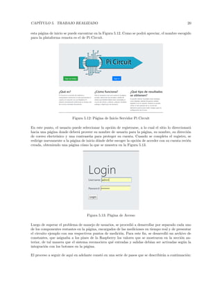 CAPÍTULO 5. TRABAJO REALIZADO 20
esta página de inicio se puede encontrar en la Figura 5.12. Como se podrá apreciar, el nombre escogido
para la plataforma remota es el de Pi Circuit.
Figura 5.12: Página de Inicio Servidor Pi Circuit
En este punto, el usuario puede seleccionar la opción de registrarse, a lo cual el sitio lo direccionará
hacia una página donde deberá proveer su nombre de usuario para la página, su nombre, su dirección
de correo electrónico y una contraseña para proteger su cuenta. Cuando se completa el registro, se
redirige nuevamente a la página de inicio dónde debe escoger la opción de acceder con su cuenta recién
creada, obteniendo una página cómo la que se muestra en la Figura 5.13.
Figura 5.13: Página de Acceso
Luego de superar el problema de manejo de usuarios, se procedió a desarrollar por separado cada uno
de los componentes restantes en la página, encargados de las mediciones en tiempo real y de presentar
el circuito ejemplo con sus respectivos puntos de medición. Para este fin, se desarrolló un archivo de
constantes, que asignaba a los pines de la Raspberry los valores que se mostraron en la sección an-
terior, de tal manera que el sistema reconociera qué entradas y salidas debı́an ser activadas según la
integración con los botones en la página.
El proceso a seguir de aquı́ en adelante constó en una serie de pasos que se describirán a continuación:
 