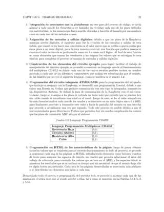 CAPÍTULO 5. TRABAJO REALIZADO 21
1. Integración de constantes con la plataforma: en este paso del proceso de código, se debı́a
asignar a cada uno de los elementos a ser llamados en el código cada uno de los pines definidos
con anterioridad, de tal manera que fuera sencillo ubicarlos y hacerles el llamado por sus nombres
clave en cada uno de los métodos a usar.
2. Asignación de las entradas y salidas digitales: debido a que los pines de la Raspberry
manejan niveles digitales, el siguiente paso fue la creación de las entradas y salidas de esta
ı́ndole, que constó en en hacer una conversión en el valor entero que se recibı́a o querı́a enviar por
estos pines a un valor digital, para de esta manera construir una función que pudiera reconocer
cuando el valor de interés se podı́a medir como un 1 o como un 0 lógico. Al final de esta función
se crean elementos que toman las constantes y les asignan los valores que se extraigan de esta
función para completar el proceso de manejo de entradas y salidas digitales.
3. Construcción de los elementos del circuito ejemplo: para lograr facilitar el trabajo de
manipulación del circuito ejemplo, se procedió a construir un lenguaje acorde al funcionamiento
del multiplexor CD4052 en dónde cada uno de los cuatro estados posibles tuviera un nombre
asociado a cada uno de los diferentes componentes que podı́an ser seleccionados por el usuario,
de tal manera que se creó el siguiente lenguaje, como se muestra en el cuadro 5.2.
4. Programación del circuito integrado ATMEGA328: para la programación del integrado,
que trabaja en conjunto con la Raspberry, se desarrolló una programación Pyserial, debido a que
existe una librerı́a en Python que permite comunicación con este tipo de integrados, comunes en
los dispositivos Arduino. Se definió la tasa de comunicación de la Raspberry con el microcon-
trolador, luego se le asigna a los pines de entrada un valor nulo que permite que se puedan leer
sin ruido cuando se introduzca una señal en el canal. Luego de esto, se lee el valor arrojado en
formato hexadecimal en cada uno de los canales y se convierte en un valor lógico entre 0 y 1023,
para finalmente proceder a transmitir este valor a hacia la pantalla del usuario en una interfaz
que procede a actualizarse una vez por segundo. Todo este proceso es posible debido a que el
microcontrolador posee librerı́as en Python que permiten leer sin mucha complicación los valores
que los pines de conversión ADC arrojan al sistema.
Cuadro 5.2: Lenguaje Programación CD4052
Lenguaje Programación Multiplexor CD4052
Resistencia Baja (0,0)
Circuito Abierto (0,1)
Resistencia Alta (1,0)
Cable (1,1)
5. Programación en HTML de las caracterı́sticas de la página: luego de poner obtener
todos los valores que se requieren para el correcto funcionamiento de todo el proyecto, se procede
a programar cada una de las páginas en HTML, introduciendo elementos como botones, cuadros
de texto para nombrar los espacios de interés, un cuadro que permita seleccionar el valor del
voltaje de referencia para convertir los valores que se leen en el ADC, y los espacios dónde se
muestran los resultados que se actualizan en tiempo real sin necesidad de que el usuario haga clic
en algún botón en particular. Cada una de las páginas desarrolladas se mostrarán más adelante
y se describirán los elementos asociados a cada una.
Desarrollado todo el proceso e programación del servidor web, se procede a mostrar cada una de las
páginas en el orden en el que se puede acceder a ellas, tal y como se muestras en las Figuras 5.14, 5.15
y 5.16.
 