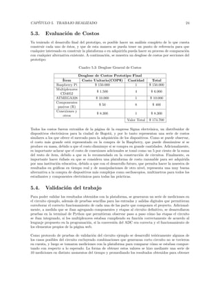 CAPÍTULO 5. TRABAJO REALIZADO 24
5.3. Evaluación de Costos
Ya teniendo el desarrollo final del prototipo, es posible hacer un análisis completo de lo que cuesta
construir cada uno de éstos, y que de esta manera se pueda tener un punto de referencia para que
cualquier interesado en construir la plataforma o en adquirirla pueda hacer su proceso de comparación
con cualquier alternativa existente. A continuación, se muestra un desglose de costos por secciones del
prototipo:
Cuadro 5.3: Desglose General de Costos
Desglose de Costos Prototipo Final
Ítem Costo Unitario(COP$) Cantidad Total
Raspberry Pi $ 150.000 1 $ 150.000
Multiplexores
CD4052
$ 1.500 4 $ 6.000
ATMEGA328 $ 10.000 1 $ 10.000
Componentes
pasivos (R)
$ 50 8 $ 400
Conexiones y
otros
$ 8.300 1 $ 8.300
Valor Total $ 174.700
Todos los costos fueron extraı́dos de la página de la empresa Sigma electrónica, un distribuidor de
dispositivos electrónicos para la ciudad de Bogotá, y por lo tanto representan una serie de costos
similares a los que ofrece el mercado para la adquisición de los dispositivos. Como se puede observar,
el costo más grande está representado en la compra de la Raspberry, que puede disminuirse si se
produce en masa, debido a que el costo disminuye si se compra en grande cantidades. Adicionalmente,
es importante aclarar que el costo de conexiones adicionales se tomó como un 5 por ciento de la suma
del resto de ı́tem, debido a que es lo recomendado en la construcción de circuitos. Finalmente, es
importante hacer énfasis en que se considera una plataforma de costo razonable para ser adquirida
por una institución educativa, debido a que con el desarrollo futuro, que permita hacer la muestra de
resultados en gráficas en tiempo real y de manipulaciones de otro nivel, representa una muy buena
alternativa a la compra de dispositivos más complejos como osciloscopios, multimetros para todos los
estudiantes y componentes electrónicos para todas las prácticas.
5.4. Validación del trabajo
Para poder validar los resultados obtenidos con la plataforma, se generaron un serie de mediciones en
el circuito ejemplo, además de pruebas sencillas para las entradas y salidas digitales que permitieran
corroborar el correcto funcionamiento de cada una de las parte que componen el proyecto. Adicional-
mente, a medida que se iban agregando componentes y etapas al circuito definitivo, se desarrollaron
pruebas en la terminal de Python que permitieran observar paso a paso cómo las etapas el circuito
se iban integrando, si los multiplexores estaban cumpliendo su función correctamente de acuerdo al
lenguaje propuesto en la programación, si la conversión del ADC era correcta y el funcionamiento de
los elementos propios de la página web.
Como protocolo de pruebas de validación del circuito ejemplo se desarrolló teóricamente algunos de
los casos posibles del circuito excluyendo combinaciones que generaran corto circuito no se tuvieron
en cuenta, y luego se tomaron mediciones con la plataforma para comparar cómo se estaban compor-
tando con respecto a lo esperado. La forma de obtener estos valores se hizo mediante una serie de
10 mediciones en distinto momentos del tiempo y promediando los resultados obtenidos para obtener
 