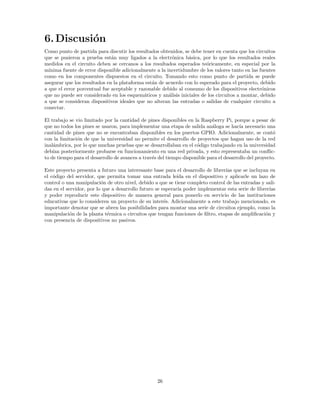 6.Discusión
Como punto de partida para discutir los resultados obtenidos, se debe tener en cuenta que los circuitos
que se pusieron a prueba están muy ligados a la electrónica básica, por lo que los resultados reales
medidos en el circuito deben se cercanos a los resultados esperados teóricamente, en especial por la
mı́nima fuente de error disponible adicionalmente a la incertidumbre de los valores tanto en las fuentes
como en los componentes dispuestos en el circuito. Tomando esto como punto de partida se puede
asegurar que los resultados en la plataforma están de acuerdo con lo esperado para el proyecto, debido
a que el error porcentual fue aceptable y razonable debido al consumo de los dispositivos electrónicos
que no puede ser considerado en los esquemáticos y análisis iniciales de los circuitos a montar, debido
a que se consideran dispositivos ideales que no alteran las entradas o salidas de cualquier circuito a
conectar.
El trabajo se vio limitado por la cantidad de pines disponibles en la Raspberry Pi, porque a pesar de
que no todos los pines se usaron, para implementar una etapa de salida análoga se hacı́a necesario una
cantidad de pines que no se encontraban disponibles en los puertos GPIO. Adicionalmente, se contó
con la limitación de que la universidad no permite el desarrollo de proyectos que hagan uso de la red
inalámbrica, por lo que muchas pruebas que se desarrollaban en el código trabajando en la universidad
debı́an posteriormente probarse en funcionamiento en una red privada, y esto representaba un conflic-
to de tiempo para el desarrollo de avances a través del tiempo disponible para el desarrollo del proyecto.
Este proyecto presenta a futuro una interesante base para el desarrollo de librerı́as que se incluyan en
el código del servidor, que permita tomar una entrada leı́da en el dispositivo y aplicarle un lazo de
control o una manipulación de otro nivel, debido a que se tiene completo control de las entradas y sali-
das en el servidor, por lo que a desarrollo futuro se esperarı́a poder implementar esta serie de librerı́as
y poder reproducir este dispositivo de manera general para ponerlo en servicio de las instituciones
educativas que lo consideren un proyecto de su interés. Adicionalmente a este trabajo mencionado, es
importante denotar que se abren las posibilidades para montar una serie de circuitos ejemplo, como la
manipulación de la planta térmica o circuitos que tengan funciones de filtro, etapas de amplificación y
con presencia de dispositivos no pasivos.
26
 