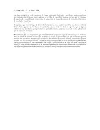 CAPÍTULO 1. INTRODUCCIÓN 3
con fines pedagógicos en la enseñanza de temas básicos de electrónica y pueda ser implementado en
instituciones educativas sin poner en riesgo al servidor de control del sistema tele operado en términos
de seguridad, y considerando el problema de asignación de franjas horarias y de obtención de reportes
de resultados completos.
Se esperaba que en el tiempo de desarrollo del proyecto fuera posible encontrar una buena cantidad
de resultados ya con la plataforma desarrollada y como resultado final se esperaba que se lograra
completar una plataforma que permita esta operación remota para que sea usado en las aplicaciones
que se considere necesario.
Al observar todos los compromisos que adquirieron en la propuesta se puede encontrar que el producto
final se acerca de manera satisfactoria al resultado al que se querı́a llegar, ya que no sólo fue posible
diseñar una plataforma funcional que controlara los circuitos de manera remota, también fue posible
obtener una validación del trabajo a partir de resultados obtenidos en todas las etapas implementadas
y corroborar su correcto funcionamiento, por lo que a pesar de que no se logró una gran cantidad de
montajes para circuitos ejemplo o no se realizaron pruebas en instituciones educativas, la mayorı́a de
los objetivos planteados en el comienzo del proyecto fueron cumplidos de manera importante.
 