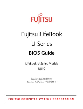 F U J I T S U C O M P U T E R S Y S T E M S C O R P O R AT I O N
Fujitsu LifeBook
U Series
BIOS Guide
LifeBook U Series Model:
U810
Document Date: 09/05/2007
Document Part Number: FPC58-1714-01
 