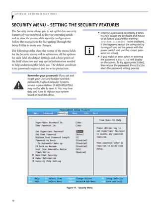 18
L i f e B o o k U 8 1 0 N o t e b o o k B I O S
SECURITY MENU - SETTING THE SECURITY FEATURES
The Security menu allows you to set up the data security
features of your notebook to fit your operating needs
and to view the current data security configuration.
Follow the instructions for Navigating Through the
Setup Utility to make any changes.
The following tables show the names of the menu fields
for the Security menu and its submenus, all the options
for each field, the default settings and a description of
the field's function and any special information needed
to help understand the field's use. The default condition
is no passwords required and no write protection.
Figure 11. Security Menu
Remember your passwords! If you set and
forget your User and Master hard disk
passwords, Fujitsu Computer Systems
service representatives (1-800-8FUJITSU)
may not be able to reset it. You may lose
data and have to replace your system
board or hard disk drive.
■ Entering a password incorrectly 3 times
in a row causes the keyboard and mouse
to be locked out and the warning
[System Disabled] to be displayed.
If this happens, restart the computer by
turning off and on the power with the
power switch and use the correct pass-
word on reboot.
■
If you make an error when re-entering
the password a Warning will display
on the screen. To try again press [Enter],
then retype the password. Press [Esc] to
abort the password setting process.
F1 Help
ESC Exit
Select Item
Select Menu
-/Space
Enter
F9 Setup Defaults
F10 Save and Exit
Change Values
Select Sub-Menu
▲
Main Advanced Security Boot Info Exit
Item Specific Help
Press <Enter> key to
set Supervisor Password
to enable any password
features.
Then password entry is
required to enter BIOS
Setup.
PhoenixBIOS Setup Utility
Supervisor Password Is: Clear
User Password Is: Clear
Set Supervisor Password [Enter]
Set User Password [Enter]
Minimum User Password Length [0]
Password on Boot: [Disabled]
On Automatic Wake up: [Disabled]
KB Lock on Resume: [Disabled]
Boot from Removable Media: [All]
Flash Write: [Enabled]
Hard Disk Security
Owner Information
Security Chip Setting
▲▲▲
 