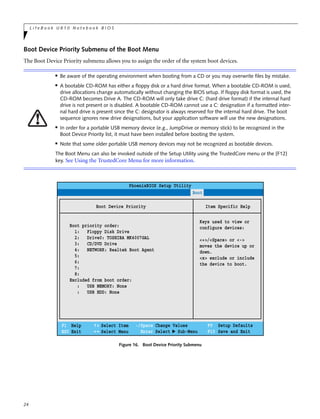 24
L i f e B o o k U 8 1 0 N o t e b o o k B I O S
Boot Device Priority Submenu of the Boot Menu
The Boot Device Priority submenu allows you to assign the order of the system boot devices.
Figure 16. Boot Device Priority Submenu
■ Be aware of the operating environment when booting from a CD or you may overwrite files by mistake.
■ A bootable CD-ROM has either a floppy disk or a hard drive format. When a bootable CD-ROM is used,
drive allocations change automatically without changing the BIOS setup. If floppy disk format is used, the
CD-ROM becomes Drive A. The CD-ROM will only take drive C: (hard drive format) if the internal hard
drive is not present or is disabled. A bootable CD-ROM cannot use a C: designation if a formatted inter-
nal hard drive is present since the C: designator is always reserved for the internal hard drive. The boot
sequence ignores new drive designations, but your application software will use the new designations.
■
In order for a portable USB memory device (e.g., JumpDrive or memory stick) to be recognized in the
Boot Device Priority list, it must have been installed before booting the system.
■
Note that some older portable USB memory devices may not be recognized as bootable devices.
The Boot Menu can also be invoked outside of the Setup Utility using the TrustedCore menu or the [F12]
key. See Using the TrustedCore Menu for more information.
PhoenixBIOS Setup Utility
F1 Help
ESC Exit
Select Item
Select Menu
Main Advanced Security Power Savings Boot
Item Specific Help
Keys used to view or
configure devices:
<+>/<Space> or <->
moves the device up or
down.
<x> exclude or include
the device to boot.
-/Space
Enter
F9 Setup Defaults
F10 Save and Exit
Change Values
Select Sub-Menu
▲
Boot Device Priority
Boot priority order:
1: Floppy Disk Drive
2: Drive0: TOSHIBA MK4007GAL
3: CD/DVD Drive
4: NETWORK: Realtek Boot Agent
5:
6:
7:
8:
Excluded from boot order:
: USB MEMORY: None
: USB HDD: None
 