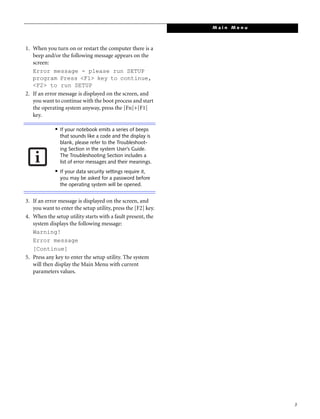3
1. When you turn on or restart the computer there is a
beep and/or the following message appears on the
screen:
Error message - please run SETUP
program Press <F1> key to continue,
<F2> to run SETUP
2. If an error message is displayed on the screen, and
you want to continue with the boot process and start
the operating system anyway, press the [Fn]+[F1]
key.
3. If an error message is displayed on the screen, and
you want to enter the setup utility, press the [F2] key.
4. When the setup utility starts with a fault present, the
system displays the following message:
Warning!
Error message
[Continue]
5. Press any key to enter the setup utility. The system
will then display the Main Menu with current
parameters values.
■
If your notebook emits a series of beeps
that sounds like a code and the display is
blank, please refer to the Troubleshoot-
ing Section in the system User’s Guide.
The Troubleshooting Section includes a
list of error messages and their meanings.
■
If your data security settings require it,
you may be asked for a password before
the operating system will be opened.
M a i n M e n u
 