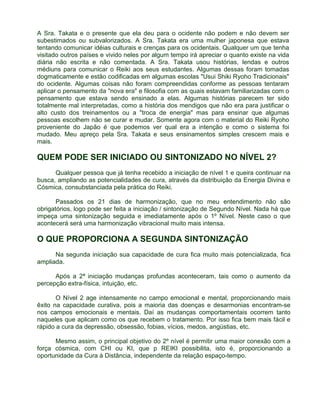 A Sra. Takata e o presente que ela deu para o ocidente não podem e não devem ser 
subestimados ou subvalorizados. A Sra. Takata era uma mulher japonesa que estava 
tentando comunicar idéias culturais e crenças para os ocidentais. Qualquer um que tenha 
visitado outros países e vivido neles por algum tempo irá apreciar o quanto existe na vida 
diária não escrita e não comentada. A Sra. Takata usou histórias, lendas e outros 
médiuns para comunicar o Reiki aos seus estudantes. Algumas dessas foram tomadas 
dogmaticamente e estão codificadas em algumas escolas "Usui Shiki Ryoho Tradicionais" 
do ocidente. Algumas coisas não foram compreendidas conforme as pessoas tentaram 
aplicar o pensamento da "nova era" e filosofia com as quais estavam familiarizadas com o 
pensamento que estava sendo ensinado a elas. Algumas histórias parecem ter sido 
totalmente mal interpretadas, como a história dos mendigos que não era para justificar o 
alto custo dos treinamentos ou a "troca de energia" mas para ensinar que algumas 
pessoas escolhem não se curar e mudar. Somente agora com o material do Reiki Ryoho 
proveniente do Japão é que podemos ver qual era a intenção e como o sistema foi 
mudado. Meu apreço pela Sra. Takata e seus ensinamentos simples crescem mais e 
mais. 
QUEM PODE SER INICIADO OU SINTONIZADO NO NÍVEL 2? 
Qualquer pessoa que já tenha recebido a iniciação de nível 1 e queira continuar na 
busca, ampliando as potencialidades de cura, através da distribuição da Energia Divina e 
Cósmica, consubstanciada pela prática do Reiki. 
Passados os 21 dias de harmonização, que no meu entendimento não são 
obrigatórios, logo pode ser feita a iniciação / sintonização de Segundo Nível. Nada há que 
impeça uma sintonização seguida e imediatamente após o 1º Nível. Neste caso o que 
acontecerá será uma harmonização vibracional muito mais intensa. 
O QUE PROPORCIONA A SEGUNDA SINTONIZAÇÃO 
Na segunda iniciação sua capacidade de cura fica muito mais potencializada, fica 
ampliada. 
Após a 2ª iniciação mudanças profundas aconteceram, tais como o aumento da 
percepção extra-física, intuição, etc. 
O Nível 2 age intensamente no campo emocional e mental, proporcionando mais 
êxito na capacidade curativa, pois a maioria das doenças e desarmonias encontram-se 
nos campos emocionais e mentais. Daí as mudanças comportamentais ocorrem tanto 
naqueles que aplicam como os que recebem o tratamento. Por isso fica bem mais fácil e 
rápido a cura da depressão, obsessão, fobias, vícios, medos, angústias, etc. 
Mesmo assim, o principal objetivo do 2º nível é permitir uma maior conexão com a 
força cósmica, com CHI ou KI, que p REIKI possibilita, isto é, proporcionando a 
oportunidade da Cura à Distância, independente da relação espaço-tempo. 
 