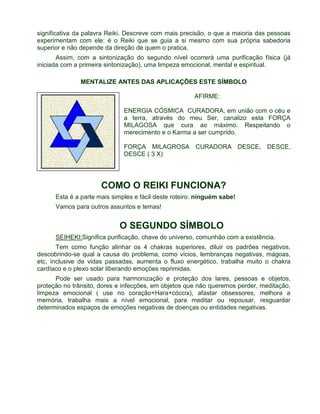 significativa da palavra Reiki. Descreve com mais precisão, o que a maioria das pessoas 
experimentam com ele: é o Reiki que se guia a si mesmo com sua própria sabedoria 
superior e não depende da direção de quem o pratica. 
Assim, com a sintonização do segundo nível ocorrerá uma purificação física (já 
iniciada com a primeira sintonização), uma limpeza emocional, mental e espiritual. 
MENTALIZE ANTES DAS APLICAÇÕES ESTE SÍMBOLO 
AFIRME: 
ENERGIA CÓSMICA CURADORA, em união com o céu e 
a terra, através do meu Ser, canalizo esta FORÇA 
MILAGOSA que cura ao máximo. Respeitando o 
merecimento e o Karma a ser cumprido. 
FORÇA MILAGROSA CURADORA DESCE, DESCE, 
DESCE ( 3 X) 
COMO O REIKI FUNCIONA? 
Esta é a parte mais simples e fácil deste roteiro: ninguém sabe! 
Vamos para outros assuntos e temas! 
O SEGUNDO SÍMBOLO 
SEIHEKI:Significa purificação, chave do universo, comunhão com a existência. 
Tem como função alinhar os 4 chakras superiores, diluir os padrões negativos, 
descobrindo-se qual a causa do problema, como vícios, lembranças negativas, mágoas, 
etc, inclusive de vidas passadas, aumenta o fluxo energético, trabalha muito o chakra 
cardíaco e o plexo solar liberando emoções reprimidas. 
Pode ser usado para harmonização e proteção dos lares, pessoas e objetos, 
proteção no trânsito, dores e infecções, em objetos que não queremos perder, meditação, 
limpeza emocional ( use no coração+Hara+cóccix), afastar obsessores, melhora a 
memória, trabalha mais a nível emocional, para meditar ou repousar, resguardar 
determinados espaços de emoções negativas de doenças ou entidades negativas. 
 