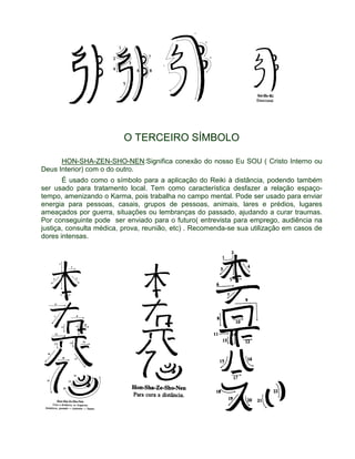 O TERCEIRO SÍMBOLO 
HON-SHA-ZEN-SHO-NEN:Significa conexão do nosso Eu SOU ( Cristo Interno ou 
Deus Interior) com o do outro. 
É usado como o símbolo para a aplicação do Reiki à distância, podendo também 
ser usado para tratamento local. Tem como característica desfazer a relação espaço-tempo, 
amenizando o Karma, pois trabalha no campo mental. Pode ser usado para enviar 
energia para pessoas, casais, grupos de pessoas, animais, lares e prédios, lugares 
ameaçados por guerra, situações ou lembranças do passado, ajudando a curar traumas. 
Por conseguinte pode ser enviado para o futuro( entrevista para emprego, audiência na 
justiça, consulta médica, prova, reunião, etc) . Recomenda-se sua utilização em casos de 
dores intensas. 
 