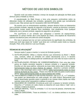 MÉTODO DE USO DOS SIMBOLOS 
Quando você usa estes símbolos o tempo de duração de aplicação de Reiki pode 
diminuir para a metade ou menos. 
A popularização do Reiki trouxe a tona uma pequena controvérsia sobre os 
diferentes modos de utilização dos símbolos, apresento uma versão que normalmente 
costumo usar. Mas sempre que for necessário USE SUA INTUIÇÃO. 
De acordo com os ensinamentos recebidos, sempre deveria iniciar os tratamentos 
com o primeiro símbolo, seguido do segundo e do terceiro, usando ao terminar o primeiro. 
Experimentei muitas vezes obtendo bons resultados, mas atualmente inicio qualquer 
tratamento com o terceiro símbolo, seguido do segundo e do primeiro. 
Por que?Como é um símbolo que ultrapassa a barreira do espaço-tempo, 
trabalhando no campo mental, ele é uma espécie de chave, uma espécie de mecanismo 
cósmico de abertura para uma série de outras situações. 
Por isso é sempre bom ter um bom conhecimento do significado dos símbolos, de 
modo que você seja capaz de “avaliar” qual deve ser o símbolo usado nesta ou naquela 
situação. Pare, sinta, observe e use sua intuição. 
TÉCNICAS DE APLICAÇÃO1 
Sempre repita 3 vezes o mantra ( o nome) do Símbolo (yantra). 
1) AUTO-APLICAÇÃO: Utilize a mesma técnica que ensinamos no Nível 1. Neste 
caso, contudo, utilize os símbolos em ordem decrescente (3,2,1). A terceira 
posição das mãos na cabeça pode ser substituída por uma mão na nuca e outra na 
testa. 
2) AUTO-APLICAÇÃO (TÉCNICA DE CORRESPONDÊNCIA): Com uma das mãos 
acima do chakra coronário desenhe o terceiro símbolo e o segundo símbolo. 
Escolha um dos seus joelhos, colocando as duas mãos sobre eles e afirme “estou 
harmonizando todas os meus chakras da cabeça” desenhe o primeiro símbolo. 
Deixe a mão escorregar para a coxa e afirme “estou harmonizando todos os meus 
chakras da frente do meu corpo” . Passe uma mão de cada vez para a outra coxa e 
afirme “estou harmonizando todos os meus chakras das costas” 
3) TRATATMENTO COMPLETO EM OUTRA PESSOA: Use os 3º, 2º, e 1º símbolos, 
que podem ser desenhados em cada posição, em cada chakra. Recomendo que 
sejam desenhados grandes sobre o paciente e em nossas mãos (repita nas mãos 
quantas vezes achar necessário) e aplique no paciente. 
4) EQUILÍBRIO DE CHAKRAS: Envolva-se junto com a pessoa no terceiro símbolo. 
Desenhe o 1º símbolo em cada chakra ou desenhe em suas mãos e “sele” com o 
símbolo o chakra da pessoa. 
5) LIMPEZA MENTAL: Trace os símbolos 1 e 2 na nuca da pessoa, chamando seu 
nome 3 vêzes. 
6) LIMPEZA EMOCIONAL: Trace os símbolos 1 e 2 no chakra cardíaco e no plexo 
solar. 
 