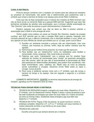 CURA À DISTÂNCIA 
Procure sempre combinar com o receptor um horário para ele colocar-se receptivo 
ao processo de transmissão. Isto porém não é determinante pois poderemos usar o 
símbolo que rompe a barreira do tempo e do espaço para enviar Reiki à distância. 
Creio que isto se faça necessário pois a maioria dos mestres de Reiki ensinam que 
não se deve enviar ou transmitir Reiki se a pessoa NÃO permitir. Sugerindo que caso não 
tenhamos condições de solicitar esta autorização, que o emissor solicite autorização ao 
“Ser Cósmico” que cuida da pessoa a quem direcionaremos o tratamento. 
Existem pessoas que acham que não se deve ou Não é preciso solicitar a 
autorização pois o Reiki é uma energia de amor. 
Tenho usado como prática um prece ao Grande Ser Cósmico, doador da energia 
curativa, que ELE permita que eu doe a energia Reiki para a pessoa, baseado num 
conceito pessoal de que o silêncio combinado com a discrição facilitam a cura, afinal, eu 
sou apenas um dos milhões de canais que existem por aí, ou seja, quem cura é Deus. 
1) Escolha um ambiente tranqüilo e procure não ser interrompido. Use uma 
música, use incensos ou aromas, enfim, faça da melhor maneira que lhe 
agradar. 
2) Harmonize-se da melhor forma possível, do modo que lhe aprouver. 
3) Para facilitar use um “testemunho” como na radiestesia para facilitar a 
transmissão: nome, endereço, foto, local onde se encontra. 
4) Falamos que seria “interessante” que a pessoa que for receber fique 
sabendo do horário da transmissão para “anotar” as possíveis sensações 
que irão ocorrer, além de que não é recomendável a transmissão de Reiki 
para pessoas em determinadas atividades, pois podem ficar sonolentas, mal-estar 
momentâneo, calor, calafrios, etc. Neste caso se inclui as pessoas 
sendo submetidas a cirurgias. Devemos enviar Reiki antes ou após a 
cirurgia, nunca durante. 
5) Para curas à distância sempre inicie com o 3º símbolo, pois ele rompe a 
barreira do tempo e do espaço. Use em seguida o segundo e o primeiro 
símbolo. 
LEMBRETE IMPORTANTE: SEMPRE ao terminar desconecte-se da energia do 
receptor, agradeça ao Pai Celestial e lave as mãos. 
TÉCNICAS PARA ENVIAR REIKI À DISTÂNCIA 
1) TÉCNICA DA REDUÇÃO:Imagine o receptor em suas mãos. Desenhe o 3º e o 
2º símbolo, com os respectivos mantra. Repita 3 vezes o nome da pessoa e que 
ela está recebendo as energias que saem de suas mãos: Ex- Fulano encontra-se 
entre as minhas mãos, recebendo estas energias.Logo que falar isso 
desenhe o 1º símbolo. 
2) TÉCNICA DA FOTO: Pegue a foto da pessoa, se quiser escreva o nome e 
endereço completo. Desenhe o 3º, o 2º e o 1º símbolo com seus mantras (3 
vezes) colocando as fotos a sua frente ou em suas mãos. 
3) TÉCNICA DO JOELHO: 
Escolha uma perna que sempre deverá ser a mesma; 
 