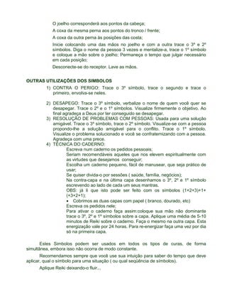 O joelho corresponderá aos pontos da cabeça; 
A coxa da mesma perna aos pontos do tronco / frente; 
A coxa da outra perna às posições das costa; 
Inicie colocando uma das mãos no joelho e com a outra trace o 3º e 2º 
símbolos. Diga o nome da pessoa 3 vezes e mentalize-a, trace o 1º símbolo 
e coloque a mão sobre o joelho; Permaneça o tempo que julgar necessário 
em cada posição; 
Desconecte-se do receptor. Lave as mãos. 
OUTRAS UTILIZAÇÕES DOS SIMBOLOS 
1) CONTRA O PERIGO: Trace o 3º símbolo, trace o segundo e trace o 
primeiro, envolva-se neles. 
2) DESAPEGO: Trace o 3º símbolo, verbalize o nome de quem você quer se 
desapegar. Trace o 2º e o 1º símbolos. Visualize firmemente o objetivo. Ao 
final agradeça a Deus por ter conseguido se desapegar. 
3) RESOLUÇÃO DE PROBLEMAS COM PESSOAS: Usada para uma solução 
amigável. Trace o 3º símbolo, trace o 2º símbolo. Visualize-se com a pessoa 
propondo-lhe a solução amigável para o conflito. Trace o 1º símbolo. 
Visualize o problema solucionado e você se confraternizando com a pessoa. 
Agradeça com uma prece. 
4) TÉCNICA DO CADERNO: 
ı Escreva num caderno os pedidos pessoais; 
ı Seriam recomendáveis aqueles que nos elevem espiritualmente com 
as virtudes que desejamos conseguir; 
ı Escolha um caderno pequeno, fácil de manusear, que seja prático de 
usar; 
ı Se quiser divida-o por sessões ( saúde, família, negócios); 
ı Na contra-capa e na última capa desenhamos o 3º, 2º e 1º símbolo 
escrevendo ao lado de cada um seus mantras. 
ı OBS: já li que isto pode ser feito com os símbolos (1+2+3)+1+ 
(+3+2+1); 
·  Cobrimos as duas capas com papel ( branco, dourado, etc) 
ı Escreva os pedidos nele; 
ı Para ativar o caderno faça assim:coloque sua mão não dominante 
trace o 3º, 2º e 1º símbolos sobre a capa. Aplique uma média de 5-10 
minutos de Reiki sobre o caderno. Faça o mesmo na outra capa. Esta 
energização vale por 24 horas. Para re-energizar faça uma vez por dia 
só na primeira capa. 
Estes Simbolos podem ser usados em todos os tipos de curas, de forma 
simultânea, embora isso não ocorra de modo constante. 
Recomendamos sempre que você use sua intuição para saber do tempo que deve 
aplicar, qual o símbolo para uma situação ( ou qual seqüência de símbolos). 
Aplique Reiki deixando-o fluir... 
 