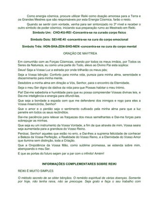Como energia cósmica, procure utilizar Reiki como doação amorosa para a Terra e 
os Grandes Mestres que são responsáveis por esta Energia Cósmica, farão o resto. 
Quando se sentir com vontade, venha para ser sintonizado no 3º nível e receber o 
outro símbolo de poder cósmico, iniciando sua preparação rumo ao Mestrado em Reiki. 
Símbolo Um: CHO-KU-REI -Concentra-se na curado corpo físico 
Simbolo Dois: SEI-HE-KI -concentra-se na cura do corpo emocional 
Símbolo Três: HON-SHA-ZEN-SHO-NEN -concentra-se na cura do corpo mental 
ORAÇÃO DE MAYTREA 
Em comunhão com as Forças Cósmicas, orando por todos os meus irmãos, por Todos os 
Seres da Natureza, eu como uma parte do Todo, elevo ao Divino Pai esta súplica: 
Deus! Seja a Vossa Luz a estrada por onde trilharão os meus pés; 
Seja a Vossa bênção: Conforto para minha vida, pureza para minha alma, serenidade e 
discernimento para minha mente. 
Desdobre a minha alma em direção a Vós, Senhor, para o encontro da Eternidade. 
Seja o meu Ser digno da dádiva da vida para que Possas habitar o meu íntimo. 
Pai! Dai-me sabedoria e humildade para que eu possa compreender Vossas divinas leis, e 
Dai-me inteligência e energia para difundí-las. 
Que seja a bondade a espada com que me defenderei dos inimigos e rogo para eles a 
Vossa misericórdia, Senhor! 
Que o amor e o perdão seja o sentimento cultivado pela minha alma para que a luz 
penetre em todos os seus recônditos. 
Dai-me paciência para relevar as fraquezas dos meus semelhantes e Dai-me forças para 
sobrepujar as minhas. 
Que seja eu um instrumento da Vossa Vontade, a fim de que através de mim, Vossa seara 
seja aumentada para a grandeza do Vosso Reino. 
Perdoai, Senhor! aqueles que estão no erro, e Dai-lhes a suprema felicidade de conhecer 
a Beleza da Vossa Perfeição, a Realidade do Vosso Reino, e a Eternidade do Vosso Amor 
que ilumina sem distinção, toda a Criação. 
Que a Onipotência da Vossa Mão, como sublime promessa, se estenda sobre mim, 
abençoando o meu Ser. 
E que as portas do futuro sejam par a par com o infinito! Amém! 
INFORMAÇÕES COMPLEMENTARES SOBRE REIKI 
REIKI É MUITO SIMPLES 
O método secreto de se obter bênçãos. O remédio espiritual de várias doenças. Somente 
por hoje, não tenha raiva, não se preocupe. Seja grato e faça o seu trabalho com 
 