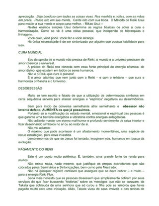 apreciação. Seja bondoso com todas as coisas vivas. Nas manhãs e noites, com as mãos 
em prece, Pense isto em sua mente, Cante isto com sua boca. O Método de Reiki Usui 
para mudar a sua mente e corpo para melhor. - Mikao Usui -- 
Nestes ensinos simples Usui determina as regras básicas de obter a cura e 
harmonização. Como se vê é uma coisa pessoal, que independe de hierarquias e 
linhagens. 
Você quer, você pode. Você faz e você alcança. 
Há única necessidade é de ser sintonizado por alguém que possua habilidade para 
isso. 
CURA MUNDIAL 
Sou da opnião de o mundo não precisa de Reiki, o mundo e o universo precisam de 
amor cósmico e universal. 
A prática do Reiki nos conecta com essa fonte principal de energia cósmica, de 
amor divino, que existem em todos os seres humanos. 
Não é o Reiki que cura o planeta! 
É o amor cósmico que vem junto com o Reiki – e com o reikiano – que cura e 
harmoniza o Planeta e o Universo. 
DESOBSESSÃO 
Muito se tem escrito e falado de que a utilização de determinados símbolos em 
certa sequência servem para afastar energias e “espíritos” negativos ou desarmônicos. 
Bem para início de conversa semelhante atrai semelhante e obsessor não 
inventa defeito, AUMENTA os que já possuímos. 
Portanto só a modificação do estado mental, emocional e espiritual das pessoas é 
que garante uma barreira energética e vibratória contra energias antagônicas. 
Não adianta manter um eterno mal-humor e profundo sentimento de raiva interior e 
ficar desenhando símbolos no ar ou ao redor de si. 
Não vai adiantar. 
O máximo que pode acontecer é um afastamento momentâneo, uma espécie de 
recuo estratégico, para nova investida. 
Lembremo-nos de que se Jesus foi tentado, imaginem nós, humanos em busca da 
evolução. 
PAGAMENTO DO REIKI 
Este é um ponto muito polêmico. É, também, uma grande fonte de renda para 
muitos. 
Não existe nada, nada mesmo, que justifique os preços exorbitantes que são 
cobrados pelos Seminários e Sintonizações, bem como pelo Mestrado. 
Não há qualquer registro confiável que assegure que se deve cobrar – e muito – 
para a energia Reiki Fluir. 
Seria mais honesto que as pessoas dissessem que simplesmente cobram por seus 
serviços do que ficar buscando “histórias” sobre os mendigos que não se curavam, da 
Takata que cobrouda de uma senhora que só curou a filha pois se lembrou que havia 
pagado muito caro uma iniciação. Aliás, Takata viveu de seus imóveis e das rendas de 
 
