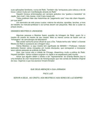 suas aplicações familiares, nunca de Reiki. Também não “enriqueceu pois colocou a lei de 
troca ( cobrar muito) em manifestação através do Reiki” 
Hayashi trocava sintonizações por serviços gratuitos nos “guetos e lazaretos” do 
Japão, tipo nível I, três messe; nível II seis meses etc. 
Todos preferem falar das historinhas de “pagamento caro” mas não citam Hayashi, 
por que será? 
Um seminário de reiki possui custos: roteiros de estudos, apostilas, lanches, a hora 
de trabalho do instrutor-professor e as turmas devem ser pequenas. Mas daí a custar os 
preços atuais... 
GRANDES MESTRES E LINHAGENS 
Algumas pessoas e Mestres fazem questão da linhagem de Reiki: quem foi o 
mestre do mestre do mestre de seu mestre. Mais ou menos comos se fazem com as 
“linhasgens” de camudongos de laboratório! 
Não existe nenhuma prova oficial de que a Sra. Takata tenha sido “eleita” a Grande 
Mestra do Reiki e sucessora da Linhagem Usui. 
Vários Mestres ( e aqui mestre tem significado de SENSEI = Professor, Instrutor 
dedicado) fizeram várias iniciações em muitos discípulos, que começaram a incorporar 
seus valores pessoais as práticas de Reiki. 
Usui, que nunca veio a cidade de Chicago, disseminou muito a prática do Reiki. 
Hayashi tembém. Vários núcleos surgiram no Japão e se espalharam pelo mundo. 
Achar que alguém detém o direito a ser “representante” do Grande Mestre Usui é 
uma tentativa de criar mecanismos de hierarquizaçào que nào consta do Sistema Original 
de Usui. Vejamos o que nos escreve Vincent Amador 
QUE DEUS ABENÇOE A SUA JORNADA! 
PAZ E LUZ! 
SERVIR A DEUS , AO CRISTO, AOS MESTRES E AOS SERES DE LUZ SEMPRE! 
