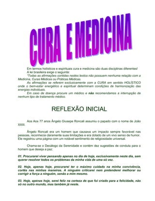 Em termos holísticos e espirituais cura e medicina são duas disciplinas diferentes! 
A lei brasileira exige o seguinte: 
“Todas as afirmações contidas nestes textos não possuem nenhuma relação com a 
Medicina, Curas Médicas ou Práticas Médicas. 
As afirmações se referem exclusivamente com a CURA em sentido HOLÍSTICO 
onde o bem-estar energético e espiritual determinam condições de harmonização das 
energias individuais. 
Em caso de doença procure um médico e não recomendamos a interrupção de 
nenhum tipo de tratamento médico. 
REFLEXÃO INICIAL 
Aos Aos 77 anos Ângelo Giusepe Roncali assumiu o papado com o nome de João 
XXIII. 
Ângelo Roncali era um homem que causava um impacto sempre favorável nas 
pessoas, reconhecia claramente suas limitações e era dotado de um vivo senso de humor. 
Ele registrou uma página com um notável sentimento de religiosidade universal. 
Chama-se o Decálogo da Serenidade e contém dez sugestões de conduta para o 
homem que deseja a paz: 
01. Procurarei viver pensando apenas no dia de hoje, exclusivamente neste dia, sem 
querer resolver todos os problemas da minha vida de uma só vez. 
02. Hoje, apenas hoje, procurarei ter o máximo cuidado na minha convivência, 
cortês nas minhas maneiras. A ninguém criticarei nem pretenderei melhorar ou 
corrigir a força a ninguém, senão a mim mesmo. 
03. Hoje, apenas hoje, serei feliz na certeza de que fui criado para a felicidade, não 
só no outro mundo, mas também já neste. 
 