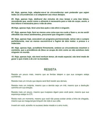04. Hoje, apenas hoje, adaptar-me-ei às circunstâncias sem pretender que sejam 
todas as circunstâncias a se adaptarem aos meus desejos. 
05. Hoje, apenas hoje, dedicarei dez minutos do meu tempo à uma boa leitura, 
recordando que, assim como o alimento é necessário para a vida do corpo, assim, a 
boa leitura é necessária para a vida da alma. 
06.Hoje, apenas hoje, farei uma boa ação e não direi à ninguém. 
07. Hoje, apenas hoje, farei ao menos uma coisa que me custe a fazer e, se me sentir 
ofendido nos meus sentimentos, procurarei que ninguém o saiba. 
08. Hoje, apenas hoje, executarei um programa pormenorizado, talvez não o cumpra 
perfeitamente, mas ao menos escrevê-lo-ei e fugirei de dois males: a pressa e a 
indecisão. 
09. Hoje, apenas hoje, acreditarei firmemente, embora as circunstâncias mostrem o 
contrário, que a providência de Deus se ocupa de mim como se não existisse mais 
ninguém no mundo. 
10. Hoje, apenas hoje, não terei nenhum temor, de modo especial, não terei medo de 
gozar o que é belo e de crer na bondade. 
RESISTA 
Resista um pouco mais, mesmo que as feridas latejem e que sua coragem esteja 
cochilando. 
Resista mais um minuto que depois será fácil resistir aos demais. 
Resista mais um instante, mesmo que a derrota seja um imã, mesmo que a desilução 
caminhe em sua direção. 
Resista mais um pouco, mesmo que invejosos digam para você parar, mesmo que sua 
esperança esteja no CTI. 
Reista mais um momento, mesmo que você não possa avistar ainda a linha de chegada, 
mesmo que as inseguranças briquem de roda à sua volta. 
Investi em você, acredito no sucesso desta missão e o amo muito. 
 