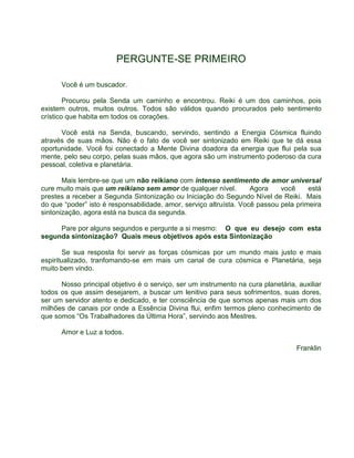 PERGUNTE-SE PRIMEIRO 
Você é um buscador. 
Procurou pela Senda um caminho e encontrou. Reiki é um dos caminhos, pois 
existem outros, muitos outros. Todos são válidos quando procurados pelo sentimento 
crístico que habita em todos os corações. 
Você está na Senda, buscando, servindo, sentindo a Energia Cósmica fluindo 
através de suas mãos. Não é o fato de você ser sintonizado em Reiki que te dá essa 
oportunidade. Você foi conectado a Mente Divina doadora da energia que flui pela sua 
mente, pelo seu corpo, pelas suas mãos, que agora são um instrumento poderoso da cura 
pessoal, coletiva e planetária. 
Mais lembre-se que um não reikiano com intenso sentimento de amor universal 
cure muito mais que um reikiano sem amor de qualquer nível. Agora você está 
prestes a receber a Segunda Sintonização ou Iniciação do Segundo Nível de Reiki. Mais 
do que “poder” isto é responsabilidade, amor, serviço altruísta. Você passou pela primeira 
sintonização, agora está na busca da segunda. 
Pare por alguns segundos e pergunte a si mesmo: O que eu desejo com esta 
segunda sintonização? Quais meus objetivos após esta Sintonização 
Se sua resposta foi servir as forças cósmicas por um mundo mais justo e mais 
espiritualizado, tranfomando-se em mais um canal de cura cósmica e Planetária, seja 
muito bem vindo. 
Nosso principal objetivo é o serviço, ser um instrumento na cura planetária, auxiliar 
todos os que assim desejarem, a buscar um lenitivo para seus sofrimentos, suas dores, 
ser um servidor atento e dedicado, e ter consciência de que somos apenas mais um dos 
milhões de canais por onde a Essência Divina flui, enfim termos pleno conhecimento de 
que somos “Os Trabalhadores da Última Hora”, servindo aos Mestres. 
Amor e Luz a todos. 
Franklin 
 
