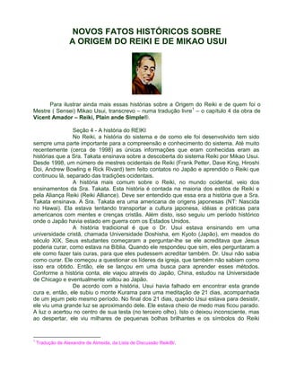 NOVOS FATOS HISTÓRICOS SOBRE 
A ORIGEM DO REIKI E DE MIKAO USUI 
Para ilustrar ainda mais essas histórias sobre a Origem do Reiki e de quem foi o 
Mestre ( Sensei) Mikao Usui, transcrevo – numa tradução livre1 – o capítulo 4 da obra de 
Vicent Amador – Reiki, Plain ande Simple®. 
Seção 4 - A história do REIKI 
No Reiki, a história do sistema e de como ele foi desenvolvido tem sido 
sempre uma parte importante para a compreensão e conhecimento do sistema. Até muito 
recentemente (cerca de 1998) as únicas informações que eram conhecidas eram as 
histórias que a Sra. Takata ensinava sobre a descoberta do sistema Reiki por Mikao Usui. 
Desde 1998, um número de mestres ocidentais de Reiki (Frank Petter, Dave King, Hiroshi 
Doi, Andrew Bowling e Rick Rivard) tem feito contatos no Japão e aprendido o Reiki que 
continuou lá, separado das tradições ocidentais. 
A história mais comum sobre o Reiki, no mundo ocidental, veio dos 
ensinamentos da Sra. Takata. Esta história é contada na maioria dos estilos de Reiki e 
pela Aliança Reiki (Reiki Alliance). Deve ser entendido que essa era a história que a Sra. 
Takata ensinava. A Sra. Takata era uma americana de origens japonesas (NT: Nascida 
no Hawai). Ela estava tentando transportar a cultura japonesa, idéias e práticas para 
americanos com mentes e crenças cristãs. Além disto, isso seguiu um período histórico 
onde o Japão havia estado em guerra com os Estados Unidos. 
A história tradicional é que o Dr. Usui estava ensinando em uma 
universidade cristã, chamada Universidade Doshisha, em Kyoto (Japão), em meados do 
século XIX. Seus estudantes começaram a perguntar-lhe se ele acreditava que Jesus 
poderia curar, como estava na Bíblia. Quando ele respondeu que sim, eles perguntaram a 
ele como fazer tais curas, para que eles pudessem acreditar também. Dr. Usui não sabia 
como curar. Ele começou a questionar os líderes da igreja, que também não sabiam como 
isso era obtido. Então, ele se lançou em uma busca para aprender esses métodos. 
Conforme a história conta, ele viajou através do Japão, China, estudou na Universidade 
de Chicago e eventualmente voltou ao Japão. 
De acordo com a história, Usui havia falhado em encontrar esta grande 
cura e, então, ele subiu o monte Kurama para uma meditação de 21 dias, acompanhada 
de um jejum pelo mesmo período. No final dos 21 dias, quando Usui estava para desistir, 
ele viu uma grande luz se aproximando dele. Ele estava cheio de medo mas ficou parado. 
A luz o acertou no centro de sua testa (no terceiro olho). Isto o deixou inconsciente, mas 
ao despertar, ele viu milhares de pequenas bolhas brilhantes e os símbolos do Reiki 
1 Tradução de Alexandre de Almeida, da Lista de Discussão ReikiBr. 
 
