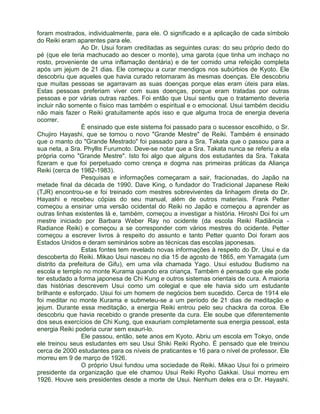 foram mostrados, individualmente, para ele. O significado e a aplicação de cada símbolo 
do Reiki eram aparentes para ele. 
Ao Dr. Usui foram creditadas as seguintes curas: do seu próprio dedo do 
pé (que ele teria machucado ao descer o monte), uma garota (que tinha um inchaço no 
rosto, proveniente de uma inflamação dentária) e de ter comido uma refeição completa 
após um jejum de 21 dias. Ele começou a curar mendigos nos subúrbios de Kyoto. Ele 
descobriu que aqueles que havia curado retornaram às mesmas doenças. Ele descobriu 
que muitas pessoas se agarravam as suas doenças porque elas eram úteis para elas. 
Estas pessoas preferiam viver com suas doenças, porque eram tratadas por outras 
pessoas e por várias outras razões. Foi então que Usui sentiu que o tratamento deveria 
incluir não somente o físico mas também o espiritual e o emocional. Usui também decidiu 
não mais fazer o Reiki gratuitamente após isso e que alguma troca de energia deveria 
ocorrer. 
É ensinado que este sistema foi passado para o sucessor escolhido, o Sr. 
Chujiro Hayashi, que se tornou o novo "Grande Mestre" de Reiki. Também é ensinado 
que o manto do "Grande Mestrado" foi passado para a Sra. Takata que o passou para a 
sua neta, a Sra. Phyllis Furumoto. Deve-se notar que a Sra. Takata nunca se referiu a ela 
própria como "Grande Mestre". Isto foi algo que alguns dos estudantes da Sra. Takata 
fizeram e que foi perpetuado como crença e dogma nas primeiras práticas da Aliança 
Reiki (cerca de 1982-1983). 
Pesquisas e informações começaram a sair, fracionadas, do Japão na 
metade final da década de 1990. Dave King, o fundador do Tradicional Japanese Reiki 
(TJR) encontrou-se e foi treinado com mestres sobreviventes da linhagem direta do Dr. 
Hayashi e recebeu cópias do seu manual, além de outros materiais. Frank Petter 
começou a ensinar uma versão ocidental do Reiki no Japão e começou a aprender as 
outras linhas existentes lá e, também, começou a investigar a história. Hiroshi Doi foi um 
mestre iniciado por Barbara Weber Ray no ocidente (da escola Reiki Radiância - 
Radiance Reiki) e começou a se corresponder com vários mestres do ocidente. Petter 
começou a escrever livros à respeito do assunto e tanto Petter quanto Doi foram aos 
Estados Unidos e deram seminários sobre as técnicas das escolas japonesas. 
Estas fontes tem revelado novas informações à respeito do Dr. Usui e da 
descoberta do Reiki. Mikao Usui nasceu no dia 15 de agosto de 1865, em Yamagata (um 
distrito da prefeitura de Gifu), em uma vila chamada Yago. Usui estudou Budismo na 
escola e templo no monte Kurama quando era criança. Também é pensado que ele pode 
ter estudado a forma japonesa de Chi Kung e outros sistemas orientais de cura. A maioria 
das histórias descrevem Usui como um colegial e que ele havia sido um estudante 
brilhante e esforçado. Usui foi um homem de negócios bem sucedido. Cerca de 1914 ele 
foi meditar no monte Kurama e submeteu-se a um período de 21 dias de meditação e 
jejum. Durante essa meditação, a energia Reiki entrou pelo seu chackra da coroa. Ele 
descobriu que havia recebido o grande presente da cura. Ele soube que diferentemente 
dos seus exercícios de Chi Kung, que exauriam completamente sua energia pessoal, esta 
energia Reiki poderia curar sem exauri-lo. 
Ele passou, então, sete anos em Kyoto. Abriu um escola em Tokyo, onde 
ele treinou seus estudantes em seu Usui Shiki Reiki Ryoho. É pensado que ele treinou 
cerca de 2000 estudantes para os níveis de praticantes e 16 para o nível de professor. Ele 
morreu em 9 de março de 1926. 
O próprio Usui fundou uma sociedade de Reiki. Mikao Usui foi o primeiro 
presidente da organização que ele chamou Usui Reiki Ryoho Gakkai. Usui morreu em 
1926. Houve seis presidentes desde a morte de Usui. Nenhum deles era o Dr. Hayashi. 
 