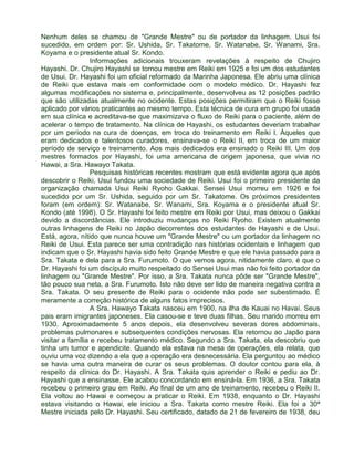 Nenhum deles se chamou de "Grande Mestre" ou de portador da linhagem. Usui foi 
sucedido, em ordem por: Sr. Ushida, Sr. Takatome, Sr. Watanabe, Sr. Wanami, Sra. 
Koyama e o presidente atual Sr. Kondo. 
Informações adicionais trouxeram revelações à respeito de Chujiro 
Hayashi. Dr. Chujiro Hayashi se tornou mestre em Reiki em 1925 e foi um dos estudantes 
de Usui. Dr. Hayashi foi um oficial reformado da Marinha Japonesa. Ele abriu uma clínica 
de Reiki que estava mais em conformidade com o modelo médico. Dr. Hayashi fez 
algumas modificações no sistema e, principalmente, desenvolveu as 12 posições padrão 
que são utilizadas atualmente no ocidente. Estas posições permitiram que o Reiki fosse 
aplicado por vários praticantes ao mesmo tempo. Esta técnica de cura em grupo foi usada 
em sua clínica e acreditava-se que maximizava o fluxo de Reiki para o paciente, além de 
acelerar o tempo de tratamento. Na clínica de Hayashi, os estudantes deveriam trabalhar 
por um período na cura de doenças, em troca do treinamento em Reiki I. Àqueles que 
eram dedicados e talentosos curadores, ensinava-se o Reiki II, em troca de um maior 
período de serviço e treinamento. Aos mais dedicados era ensinado o Reiki III. Um dos 
mestres formados por Hayashi, foi uma americana de origem japonesa, que vivia no 
Hawai, a Sra. Hawayo Takata. 
Pesquisas históricas recentes mostram que está evidente agora que após 
descobrir o Reiki, Usui fundou uma sociedade de Reiki. Usui foi o primeiro presidente da 
organização chamada Usui Reiki Ryoho Gakkai. Sensei Usui morreu em 1926 e foi 
sucedido por um Sr. Ushida, seguido por um Sr. Takatome. Os próximos presidentes 
foram (em ordem): Sr. Watanabe, Sr. Wanami, Sra. Koyama e o presidente atual Sr. 
Kondo (até 1998). O Sr. Hayashi foi feito mestre em Reiki por Usui, mas deixou o Gakkai 
devido a discordâncias. Ele introduziu mudanças no Reiki Ryoho. Existem atualmente 
outras linhagens de Reiki no Japão decorrentes dos estudantes de Hayashi e de Usui. 
Está, agora, nítido que nunca houve um "Grande Mestre" ou um portador da linhagem no 
Reiki de Usui. Esta parece ser uma contradição nas histórias ocidentais e linhagem que 
indicam que o Sr. Hayashi havia sido feito Grande Mestre e que ele havia passado para a 
Sra. Takata e dela para a Sra. Furumoto. O que vemos agora, nitidamente claro, é que o 
Dr. Hayashi foi um discípulo muito respeitado do Sensei Usui mas não foi feito portador da 
linhagem ou "Grande Mestre". Por isso, a Sra. Takata nunca pôde ser "Grande Mestre", 
tão pouco sua neta, a Sra. Furumoto. Isto não deve ser lido de maneira negativa contra a 
Sra. Takata. O seu presente de Reiki para o ocidente não pode ser subestimado. É 
meramente a correção histórica de alguns fatos imprecisos. 
A Sra. Hawayo Takata nasceu em 1900, na ilha de Kauai no Havaí. Seus 
pais eram imigrantes japoneses. Ela casou-se e teve duas filhas. Seu marido morreu em 
1930. Aproximadamente 5 anos depois, ela desenvolveu severas dores abdominais, 
problemas pulmonares e subsequentes condições nervosas. Ela retornou ao Japão para 
visitar a família e recebeu tratamento médico. Segundo a Sra. Takata, ela descobriu que 
tinha um tumor e apendicite. Quando ela estava na mesa de operações, ela relata, que 
ouviu uma voz dizendo a ela que a operação era desnecessária. Ela perguntou ao médico 
se havia uma outra maneira de curar os seus problemas. O doutor contou para ela, à 
respeito da clínica do Dr. Hayashi. A Sra. Takata quis aprender o Reiki e pediu ao Dr. 
Hayashi que a ensinasse. Ele acabou concordando em ensiná-la. Em 1936, a Sra. Takata 
recebeu o primeiro grau em Reiki. Ao final de um ano de treinamento, recebeu o Reiki II. 
Ela voltou ao Hawai e começou a praticar o Reiki. Em 1938, enquanto o Dr. Hayashi 
estava visitando o Hawai, ele iniciou a Sra. Takata como mestre Reiki. Ela foi a 30ª 
Mestre iniciada pelo Dr. Hayashi. Seu certificado, datado de 21 de fevereiro de 1938, deu 
 