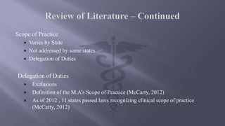 Scope of Practice
 Varies by State
 Not addressed by some states
 Delegation of Duties
Delegation of Duties
 Exclusions
 Definition of the M.A’s Scope of Practice (McCarty, 2012)
 As of 2012 , 11 states passed laws recognizing clinical scope of practice
(McCarty, 2012)
 