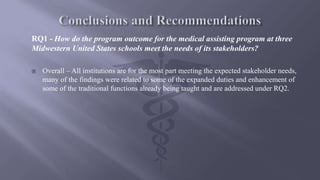 RQ1 - How do the program outcome for the medical assisting program at three
Midwestern United States schools meet the needs of its stakeholders?
 Overall – All institutions are for the most part meeting the expected stakeholder needs,
many of the findings were related to some of the expanded duties and enhancement of
some of the traditional functions already being taught and are addressed under RQ2.
 