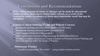  RQ2 - What program decisions or changes can be made by educational
leaders of three Midwestern United States schools, as a result of the
evaluation results, to enhance or better meet stakeholder needs that may be
identified?
 Enhance Critical Thinking (Exams and Didactic Courses)
 Incorporate learning and Instruction related to PCMH teams
 Incorporate learning and Instruction related to CPOE
 Add Complex Medication Management
 Add Legal Course Related to Pharmacology & Medication Delivery
 Introduce Complex Medical or Clinical Scenarios to Promote Critical Thinking and
Decision-Making within the Scope of Practice
 Phlebotomy Practice
 Consider incorporating “live sticks” – using student-student practice
 