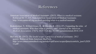 American Association of Medical Assistants. (2015). What is a medical assistant.
Retrieved 06 17, 215, from American Association of Medical Assistants:
http://www.aama-ntl.org/medical-assisting/what-is-a-medical-assistant
Bodenheimer, T., Willard-Grace, R., & Ghorob, A. (2014, 07). Expanding the roles of
medical assistants: Who does what in primary care? Journal of the American
Medical Association, 174(7), 1025-1026.doi:10.1001/jamaintemmed.2014.1319
McCarty, M. (2012). The lawful scope of practice of medical assistants: 2012
update. Retrieved from American MedTech:
http://www.americanmedtech.org/portals/0/pdf/news/scopeofpracticearticle_june%2020
12.pdf
 